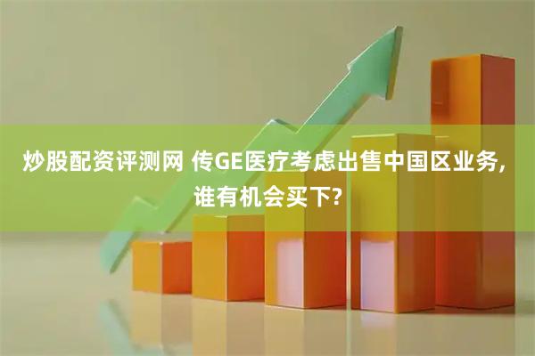 炒股配资评测网 传GE医疗考虑出售中国区业务, 谁有机会买下?