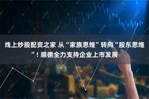 线上炒股配资之家 从“家族思维”转向“股东思维”! 顺德全力支持企业上市发展