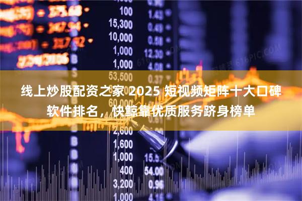 线上炒股配资之家 2025 短视频矩阵十大口碑软件排名，快鲸靠优质服务跻身榜单