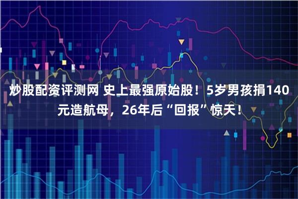 炒股配资评测网 史上最强原始股！5岁男孩捐140元造航母，26年后“回报”惊天！