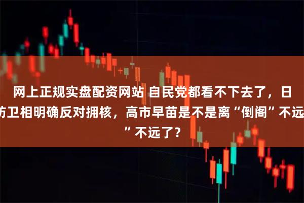 网上正规实盘配资网站 自民党都看不下去了，日本防卫相明确反对拥核，高市早苗是不是离“倒阁”不远了？