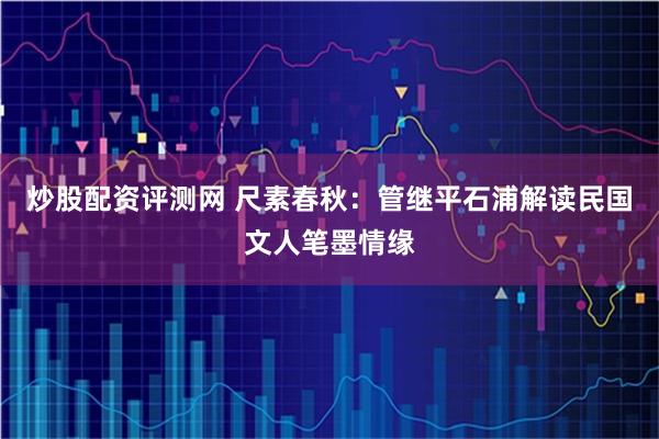 炒股配资评测网 尺素春秋：管继平石浦解读民国文人笔墨情缘