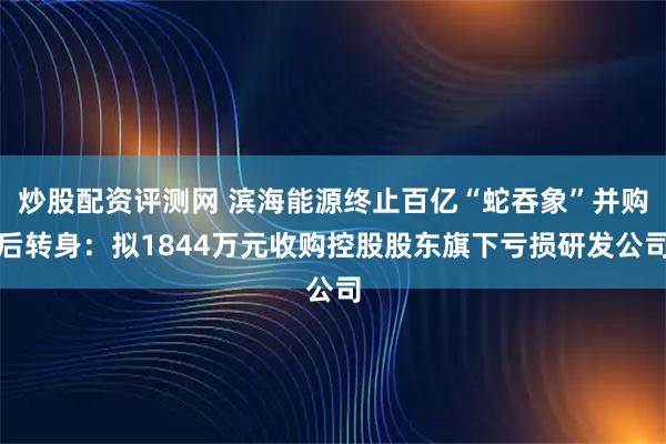 炒股配资评测网 滨海能源终止百亿“蛇吞象”并购后转身：拟1844万元收购控股股东旗下亏损研发公司
