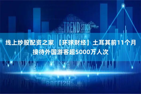 线上炒股配资之家 【环球财经】土耳其前11个月接待外国游客超5000万人次