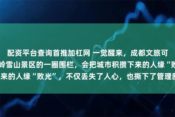 配资平台查询首推加杠网 一觉醒来，成都文旅可能要破防了，没想到西岭雪山景区的一圈围栏，会把城市积攒下来的人缘“败光”，不仅丢失了人心，也撕下了管理乱象的遮羞布！